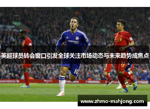 英超球员转会窗口引发全球关注市场动态与未来趋势成焦点