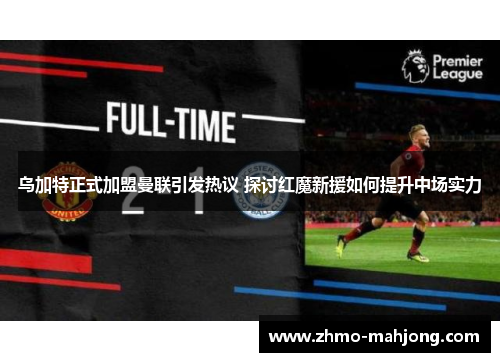 乌加特正式加盟曼联引发热议 探讨红魔新援如何提升中场实力