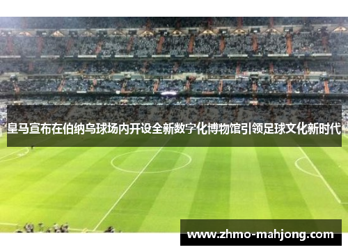 皇马宣布在伯纳乌球场内开设全新数字化博物馆引领足球文化新时代