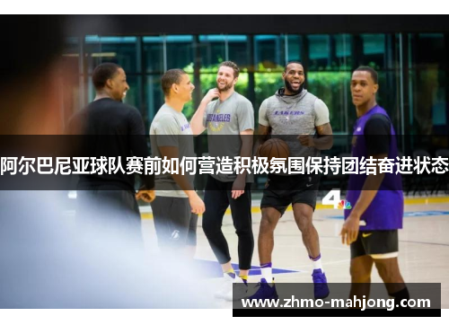 阿尔巴尼亚球队赛前如何营造积极氛围保持团结奋进状态 阿尔巴尼亚球队赛前如何营造积极氛围保持团结奋进状态