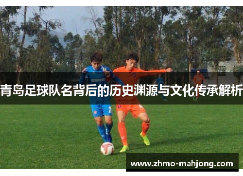 青岛足球队名背后的历史渊源与文化传承解析 青岛足球队名背后的历史渊源与文化传承解析