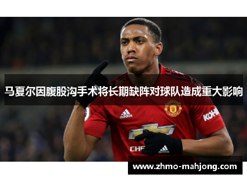 马夏尔因腹股沟手术将长期缺阵对球队造成重大影响 马夏尔因腹股沟手术将长期缺阵对球队造成重大影响
